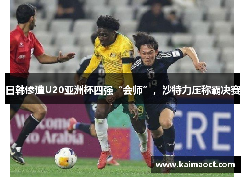 日韩惨遭U20亚洲杯四强“会师”，沙特力压称霸决赛