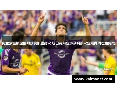 奥兰多城锁定格列兹曼加盟商议 明日或敲定涉及视讯议定需两周左右完成